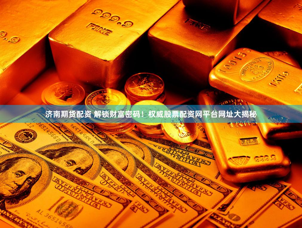 济南期货配资 解锁财富密码！权威股票配资网平台网址大揭秘