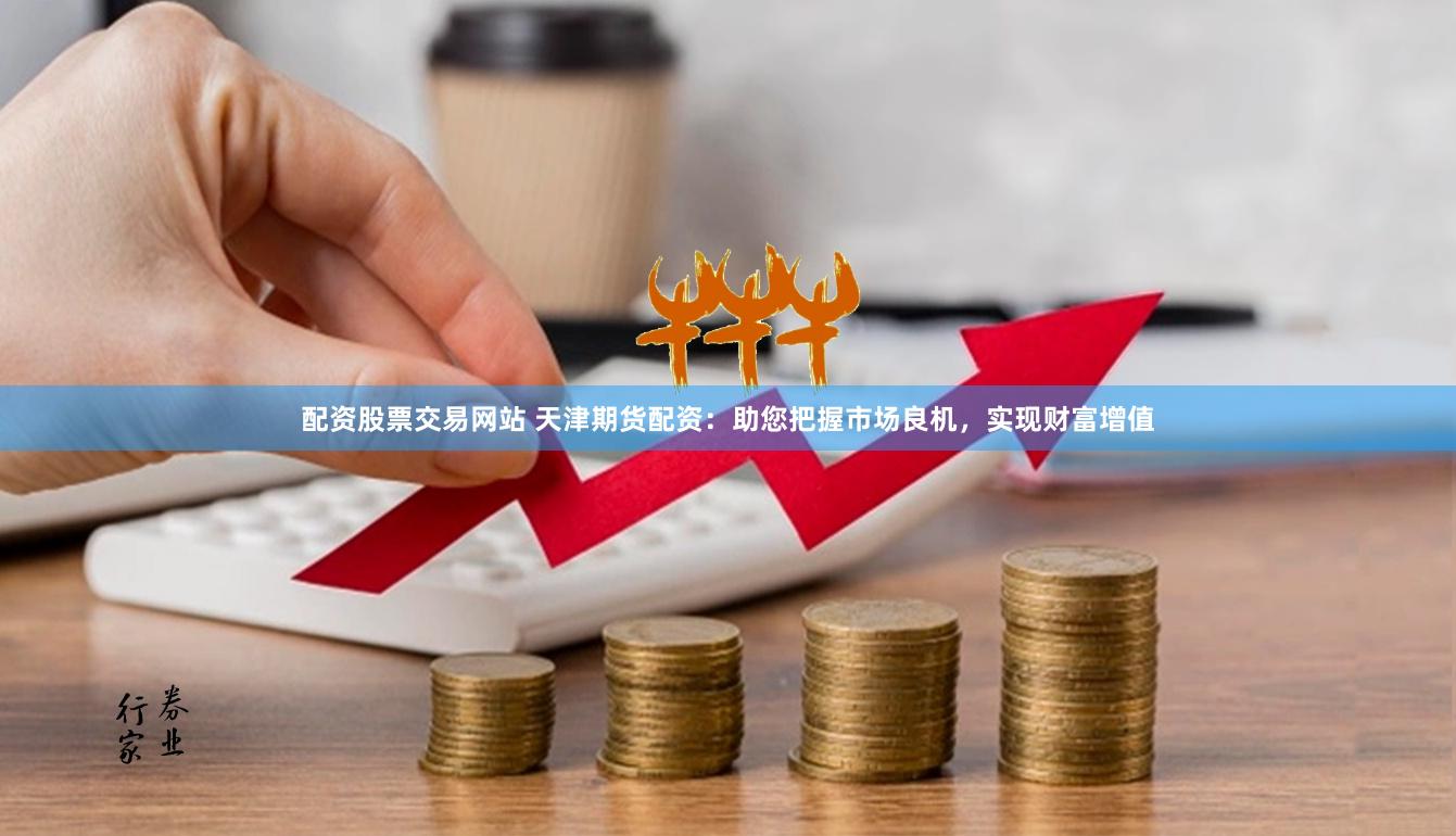 配资股票交易网站 天津期货配资：助您把握市场良机，实现财富增值