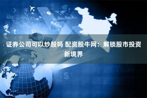 证券公司可以炒股吗 配资股牛网：解锁股市投资新境界