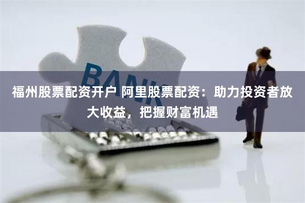 福州股票配资开户 阿里股票配资：助力投资者放大收益，把握财富机遇