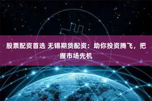 股票配资首选 无锡期货配资：助你投资腾飞，把握市场先机
