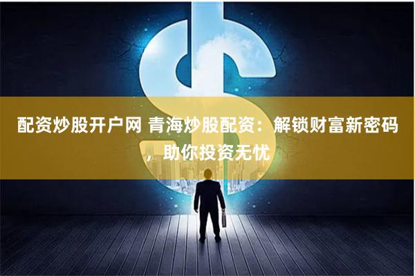 配资炒股开户网 青海炒股配资：解锁财富新密码，助你投资无忧