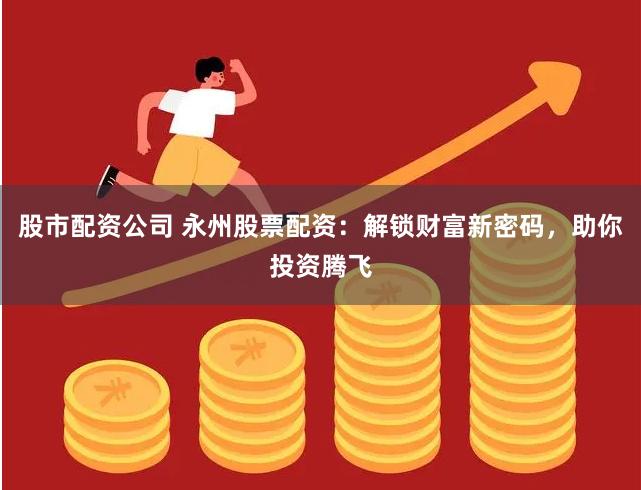 股市配资公司 永州股票配资：解锁财富新密码，助你投资腾飞