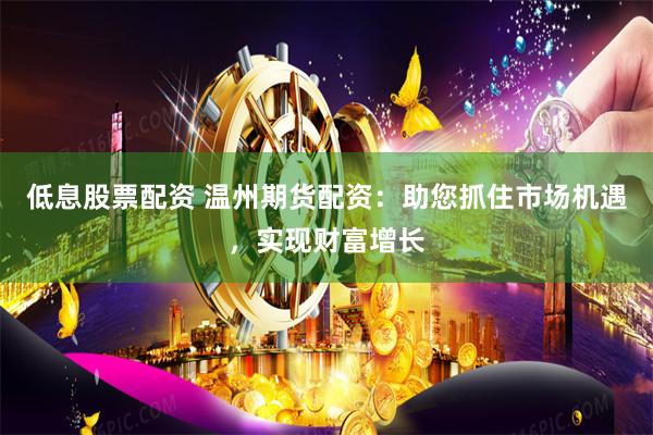 低息股票配资 温州期货配资：助您抓住市场机遇，实现财富增长