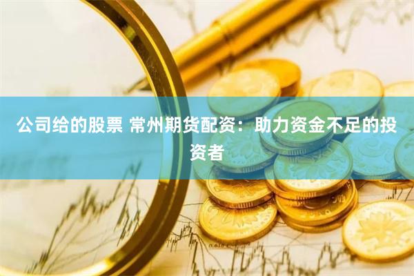 公司给的股票 常州期货配资：助力资金不足的投资者