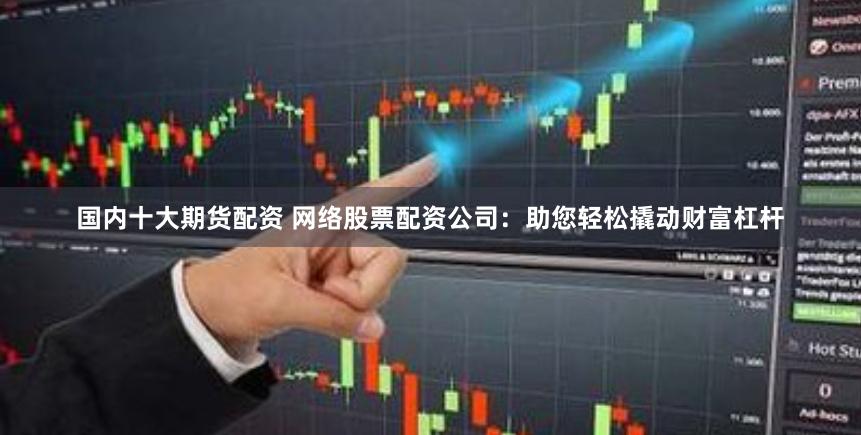 国内十大期货配资 网络股票配资公司：助您轻松撬动财富杠杆
