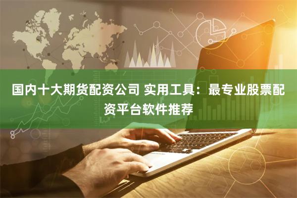 国内十大期货配资公司 实用工具：最专业股票配资平台软件推荐