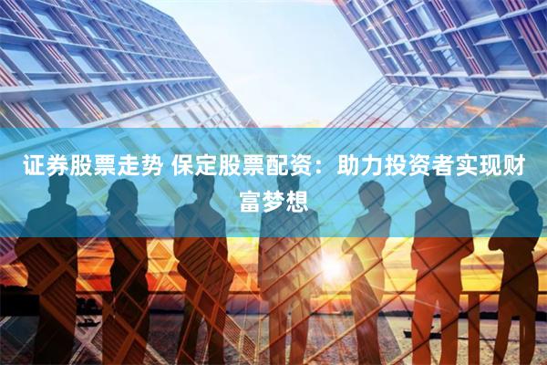 证券股票走势 保定股票配资：助力投资者实现财富梦想
