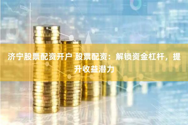 济宁股票配资开户 股票配资：解锁资金杠杆，提升收益潜力