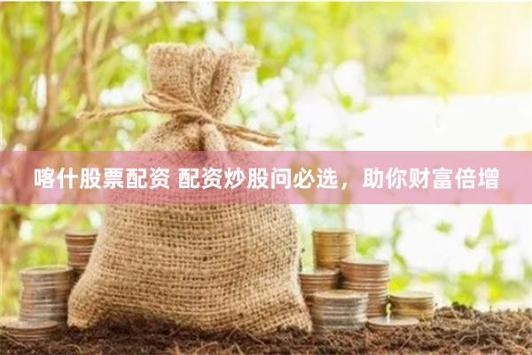 喀什股票配资 配资炒股问必选，助你财富倍增